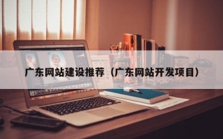 湖北广东网站建设推荐（广东网站开发项目）