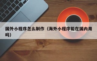 湖北国外小程序怎么制作（海外小程序能在国内用吗）