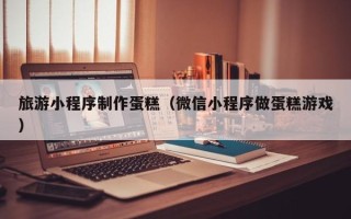 湖北旅游小程序制作蛋糕（微信小程序做蛋糕游戏）